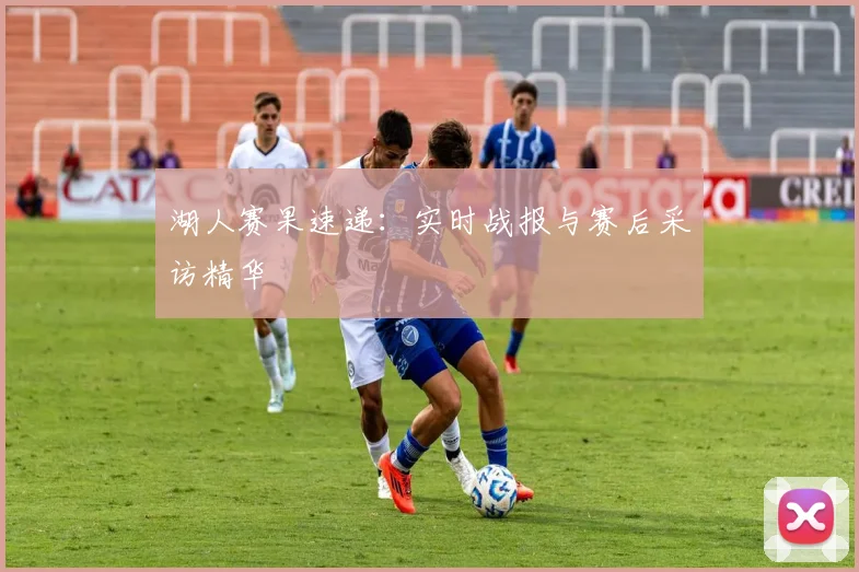 湖人赛果速递:实时战报与赛后采访精华