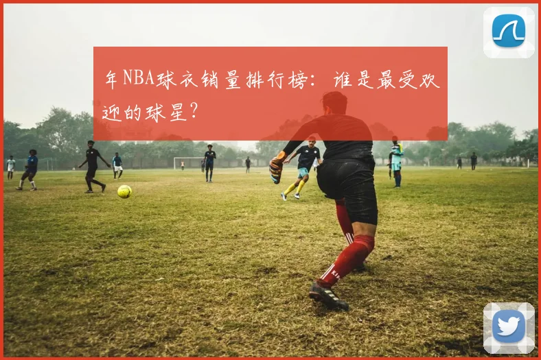 年NBA球衣销量排行榜:谁是最受欢迎的球星?