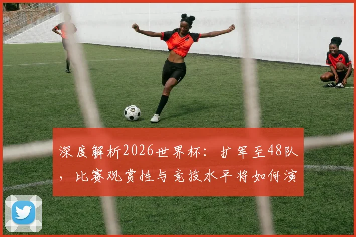 深度解析2026世界杯:扩军至48队,比赛观赏性与竞技水平将如何演变?