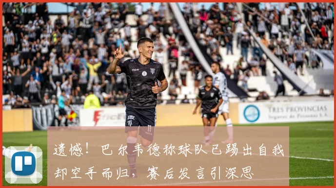 遗憾！巴尔韦德称球队已踢出自我却空手而归，赛后发言引深思
