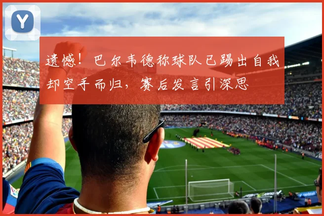 遗憾！巴尔韦德称球队已踢出自我却空手而归，赛后发言引深思