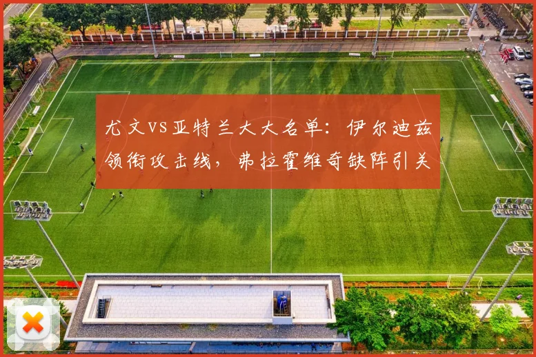 尤文vs亚特兰大大名单：伊尔迪兹领衔攻击线，弗拉霍维奇缺阵引关注