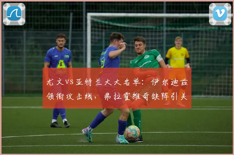 尤文vs亚特兰大大名单：伊尔迪兹领衔攻击线，弗拉霍维奇缺阵引关注