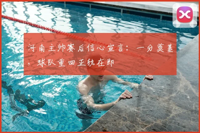 河南主帅赛后信心宣言：一分奠基，球队重回正轨在即