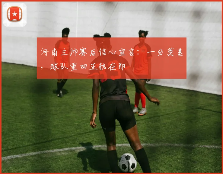 河南主帅赛后信心宣言：一分奠基，球队重回正轨在即